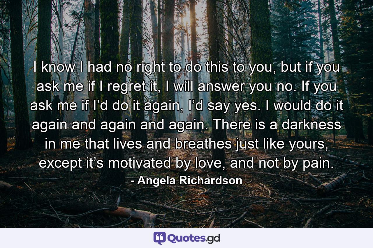 I know I had no right to do this to you, but if you ask me if I regret it, I will answer you no. If you ask me if I’d do it again, I’d say yes. I would do it again and again and again. There is a darkness in me that lives and breathes just like yours, except it’s motivated by love, and not by pain. - Quote by Angela Richardson