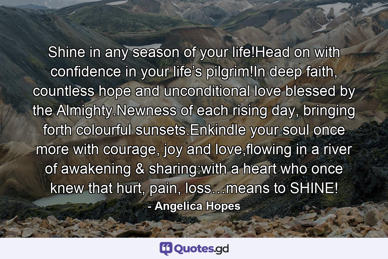 Shine in any season of your life!Head on with confidence in your life’s pilgrim!In deep faith, countless hope and unconditional love blessed by the Almighty.Newness of each rising day, bringing forth colourful sunsets.Enkindle your soul once more with courage, joy and love,flowing in a river of awakening & sharing:with a heart who once knew that hurt, pain, loss…means to SHINE! - Quote by Angelica Hopes