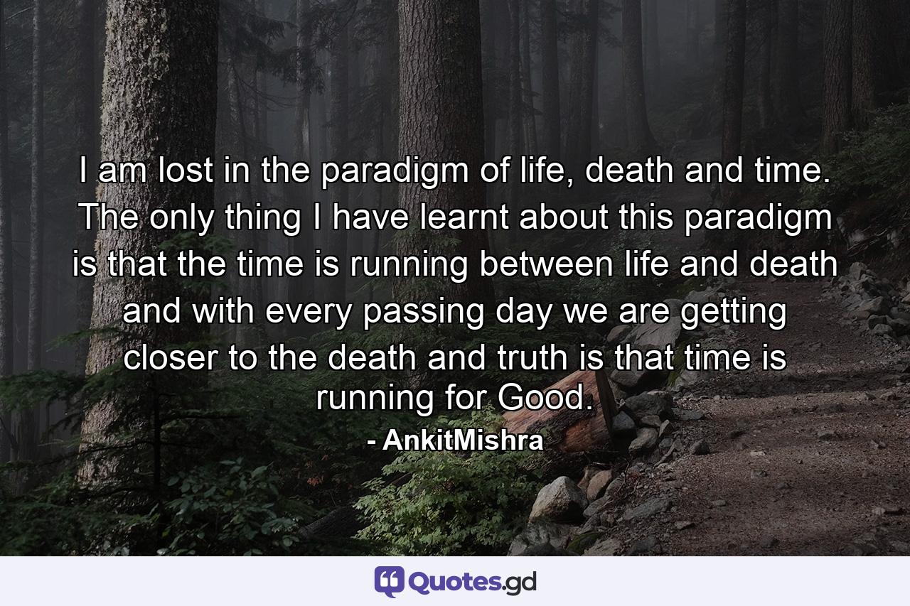 I am lost in the paradigm of life, death and time. The only thing I have learnt about this paradigm is that the time is running between life and death and with every passing day we are getting closer to the death and truth is that time is running for Good. - Quote by AnkitMishra