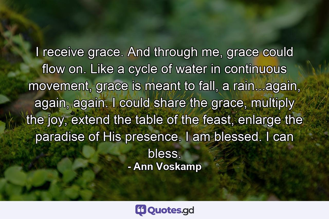 I receive grace. And through me, grace could flow on. Like a cycle of water in continuous movement, grace is meant to fall, a rain...again, again, again. I could share the grace, multiply the joy, extend the table of the feast, enlarge the paradise of His presence. I am blessed. I can bless. - Quote by Ann Voskamp