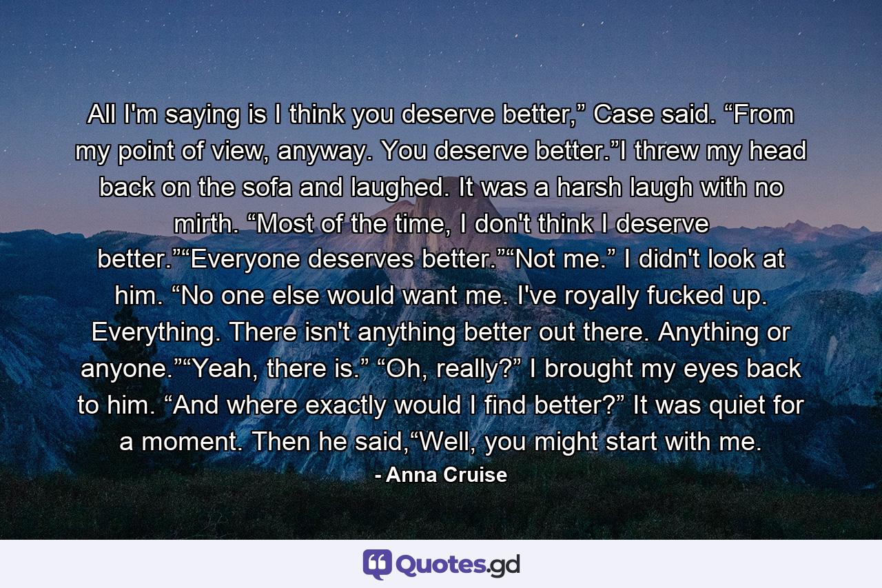 All I'm saying is I think you deserve better,” Case said. “From my point of view, anyway. You deserve better.”I threw my head back on the sofa and laughed. It was a harsh laugh with no mirth. “Most of the time, I don't think I deserve better.”“Everyone deserves better.”“Not me.” I didn't look at him. “No one else would want me. I've royally fucked up. Everything. There isn't anything better out there. Anything or anyone.”“Yeah, there is.” “Oh, really?” I brought my eyes back to him. “And where exactly would I find better?” It was quiet for a moment. Then he said,“Well, you might start with me. - Quote by Anna Cruise