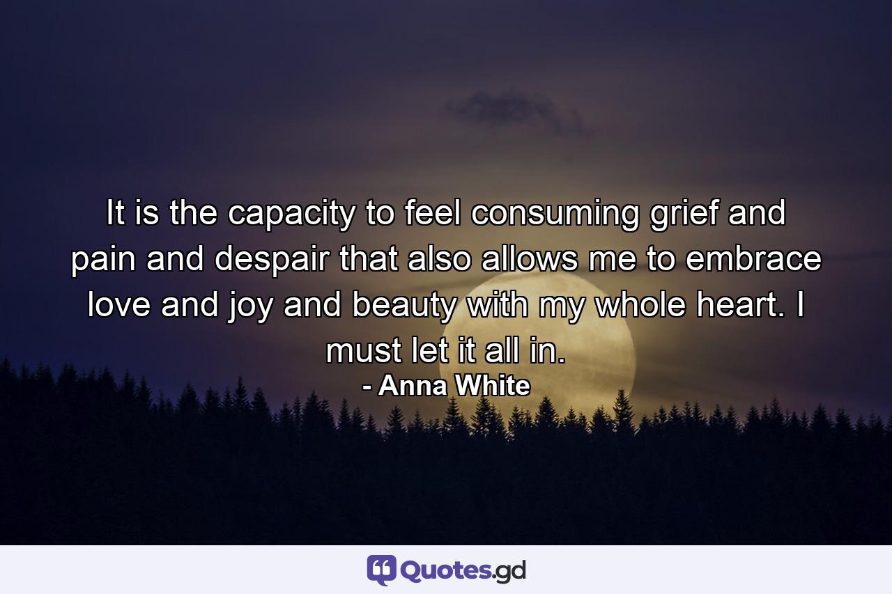 It is the capacity to feel consuming grief and pain and despair that also allows me to embrace love and joy and beauty with my whole heart. I must let it all in. - Quote by Anna White