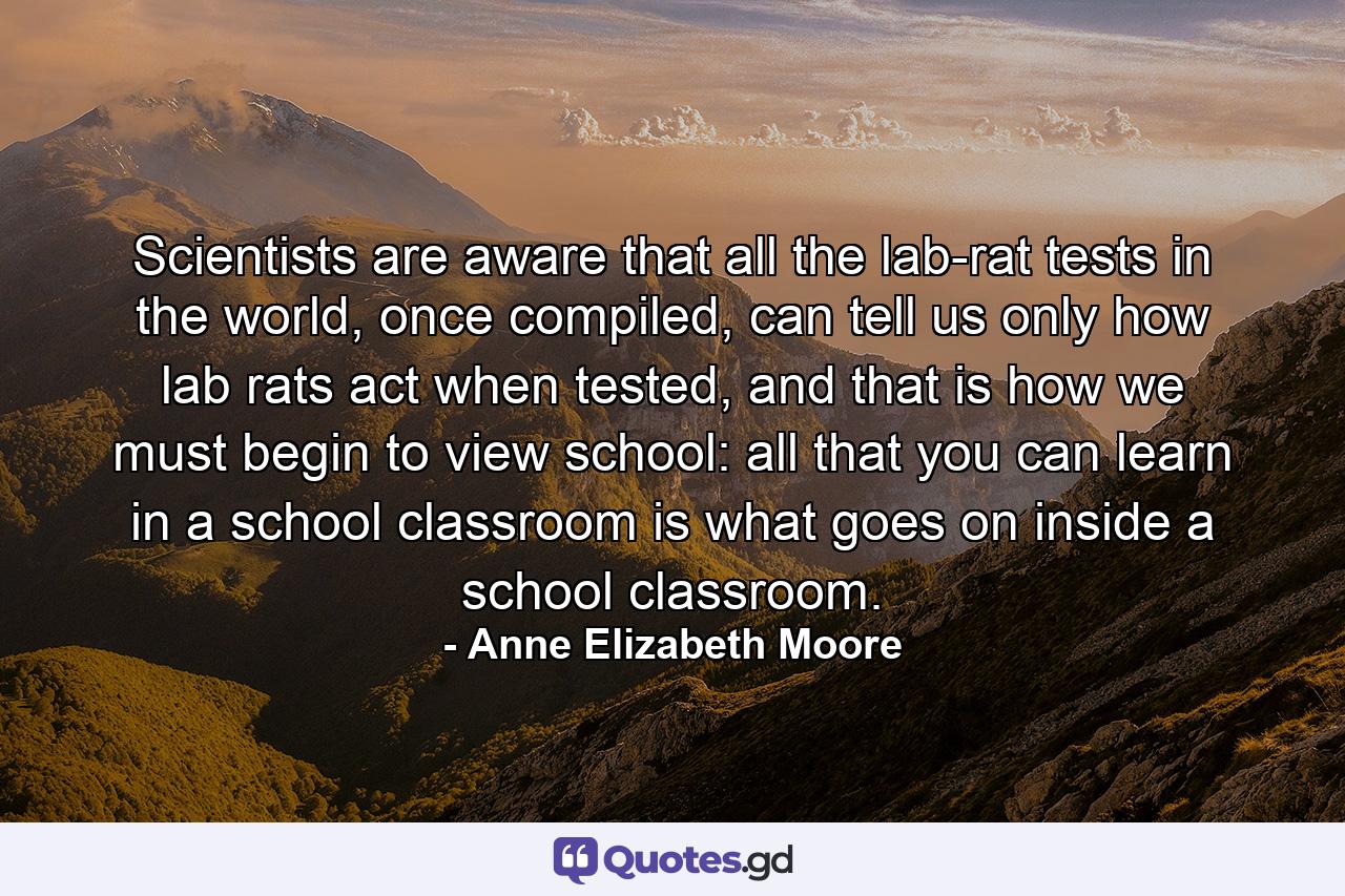 Scientists are aware that all the lab-rat tests in the world, once compiled, can tell us only how lab rats act when tested, and that is how we must begin to view school: all that you can learn in a school classroom is what goes on inside a school classroom. - Quote by Anne Elizabeth Moore