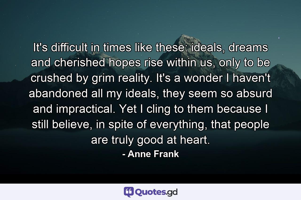 It's difficult in times like these: ideals, dreams and cherished hopes rise within us, only to be crushed by grim reality. It's a wonder I haven't abandoned all my ideals, they seem so absurd and impractical. Yet I cling to them because I still believe, in spite of everything, that people are truly good at heart. - Quote by Anne Frank