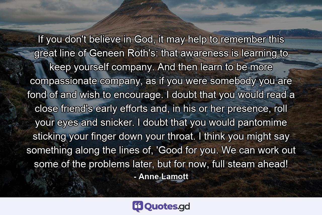 If you don't believe in God, it may help to remember this great line of Geneen Roth's: that awareness is learning to keep yourself company. And then learn to be more compassionate company, as if you were somebody you are fond of and wish to encourage. I doubt that you would read a close friend's early efforts and, in his or her presence, roll your eyes and snicker. I doubt that you would pantomime sticking your finger down your throat. I think you might say something along the lines of, 'Good for you. We can work out some of the problems later, but for now, full steam ahead! - Quote by Anne Lamott