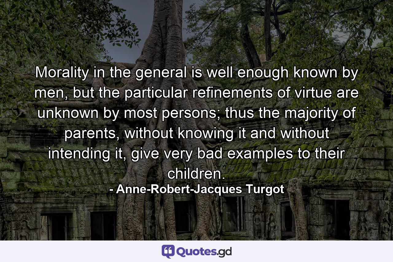 Morality in the general is well enough known by men, but the particular refinements of virtue are unknown by most persons; thus the majority of parents, without knowing it and without intending it, give very bad examples to their children. - Quote by Anne-Robert-Jacques Turgot