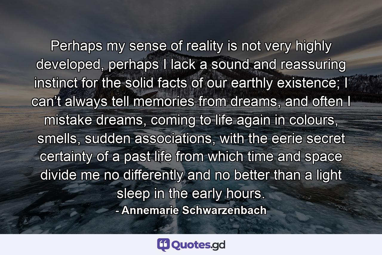 Perhaps my sense of reality is not very highly developed, perhaps I lack a sound and reassuring instinct for the solid facts of our earthly existence; I can’t always tell memories from dreams, and often I mistake dreams, coming to life again in colours, smells, sudden associations, with the eerie secret certainty of a past life from which time and space divide me no differently and no better than a light sleep in the early hours. - Quote by Annemarie Schwarzenbach