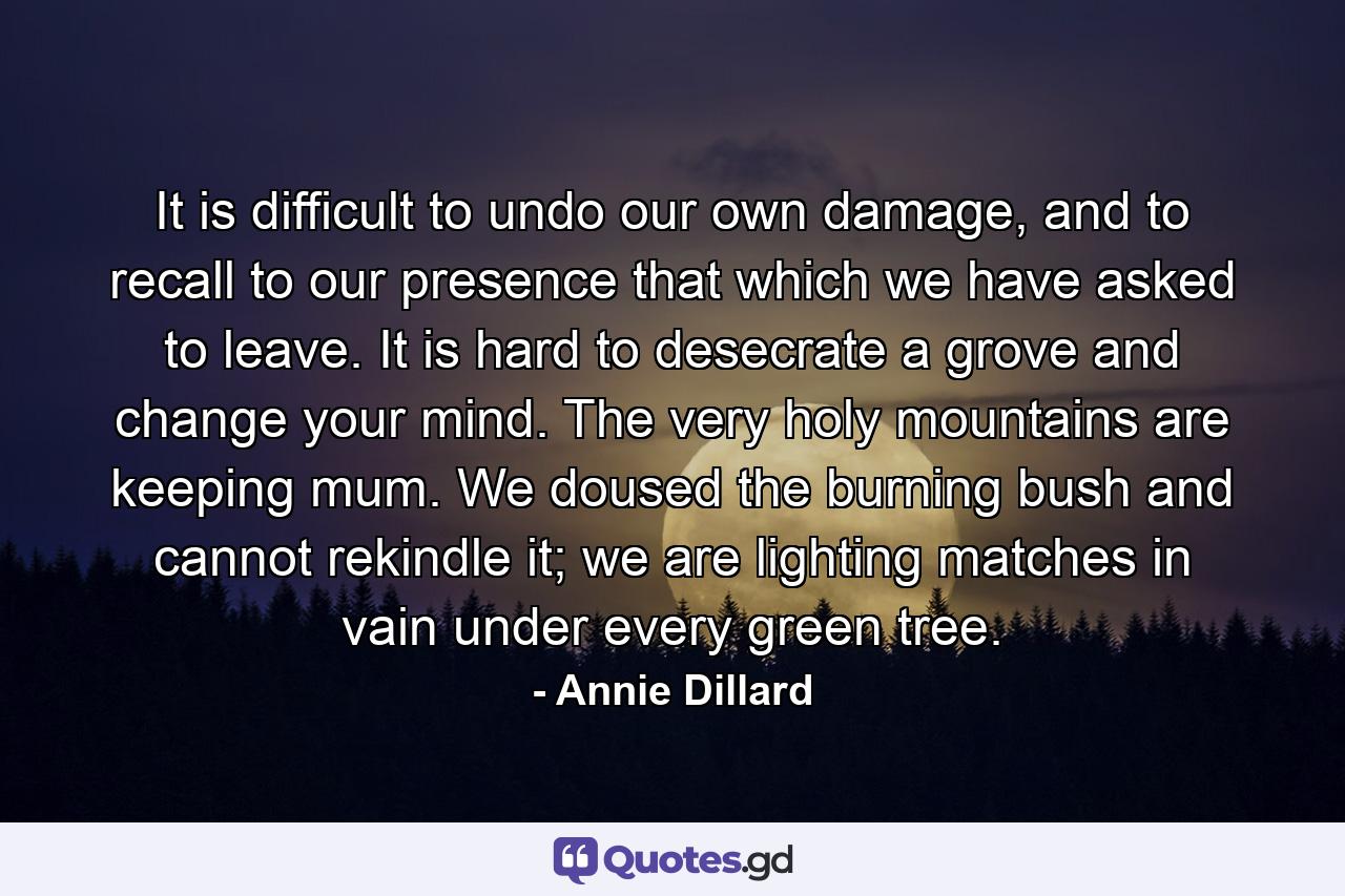 It is difficult to undo our own damage, and to recall to our presence that which we have asked to leave. It is hard to desecrate a grove and change your mind. The very holy mountains are keeping mum. We doused the burning bush and cannot rekindle it; we are lighting matches in vain under every green tree. - Quote by Annie Dillard