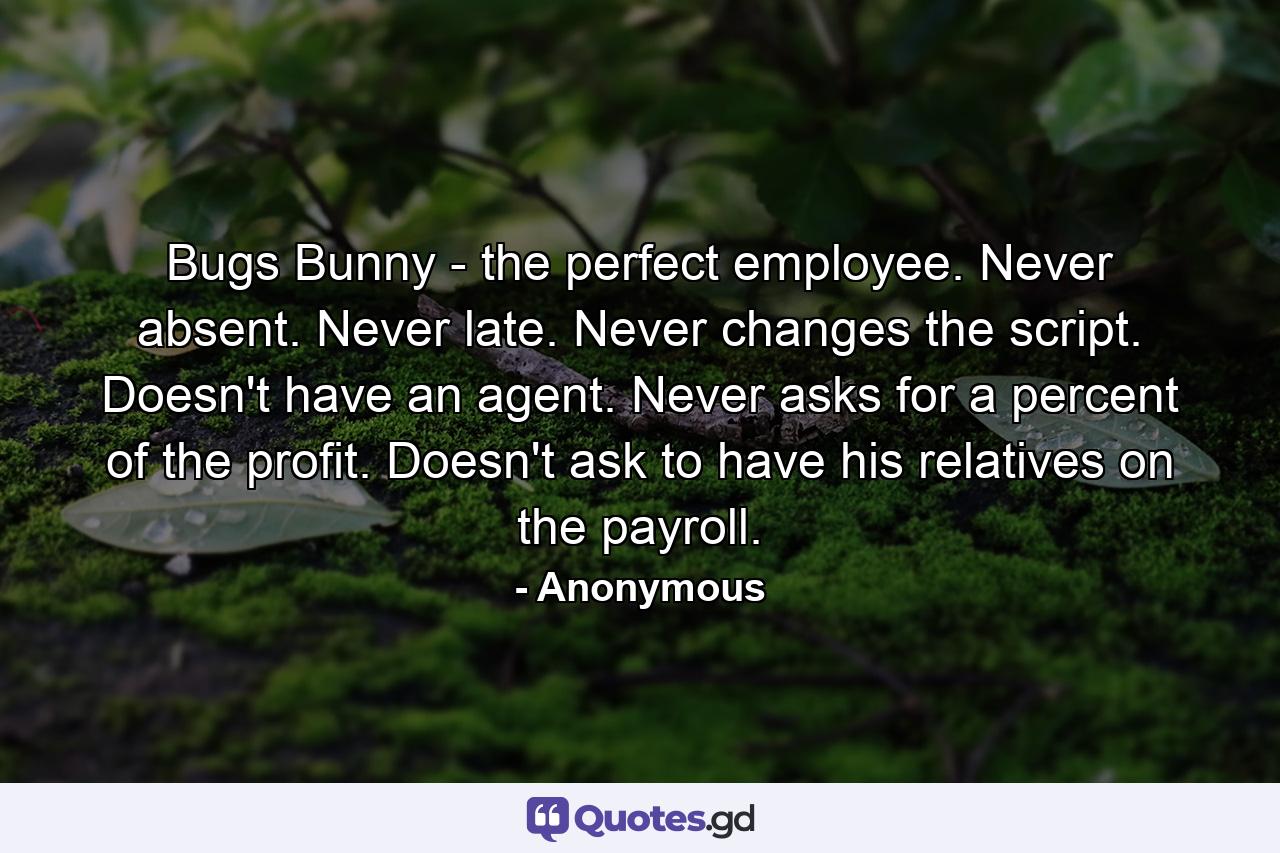 Bugs Bunny - the perfect employee. Never absent. Never late. Never changes the script. Doesn't have an agent. Never asks for a percent of the profit. Doesn't ask to have his relatives on the payroll. - Quote by Anonymous