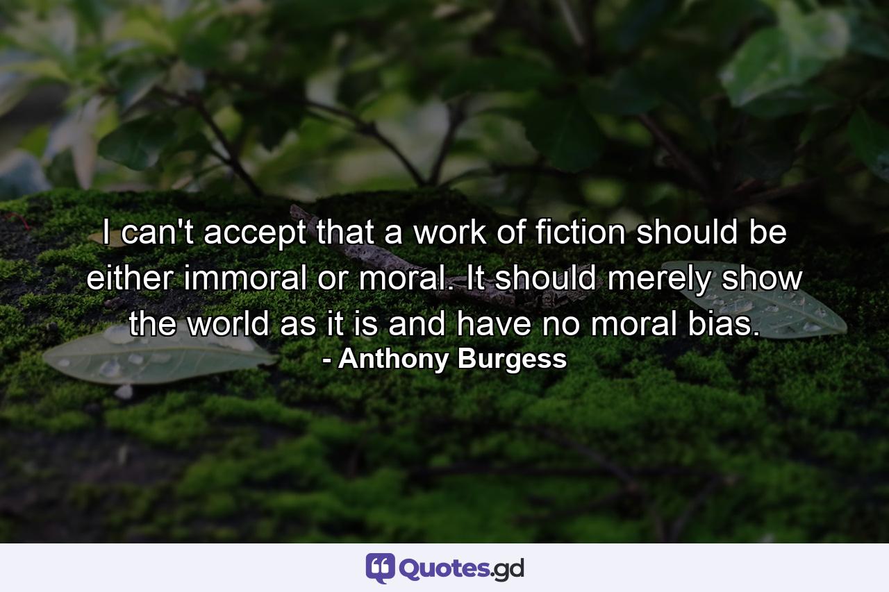 I can't accept that a work of fiction should be either immoral or moral. It should merely show the world as it is and have no moral bias. - Quote by Anthony Burgess