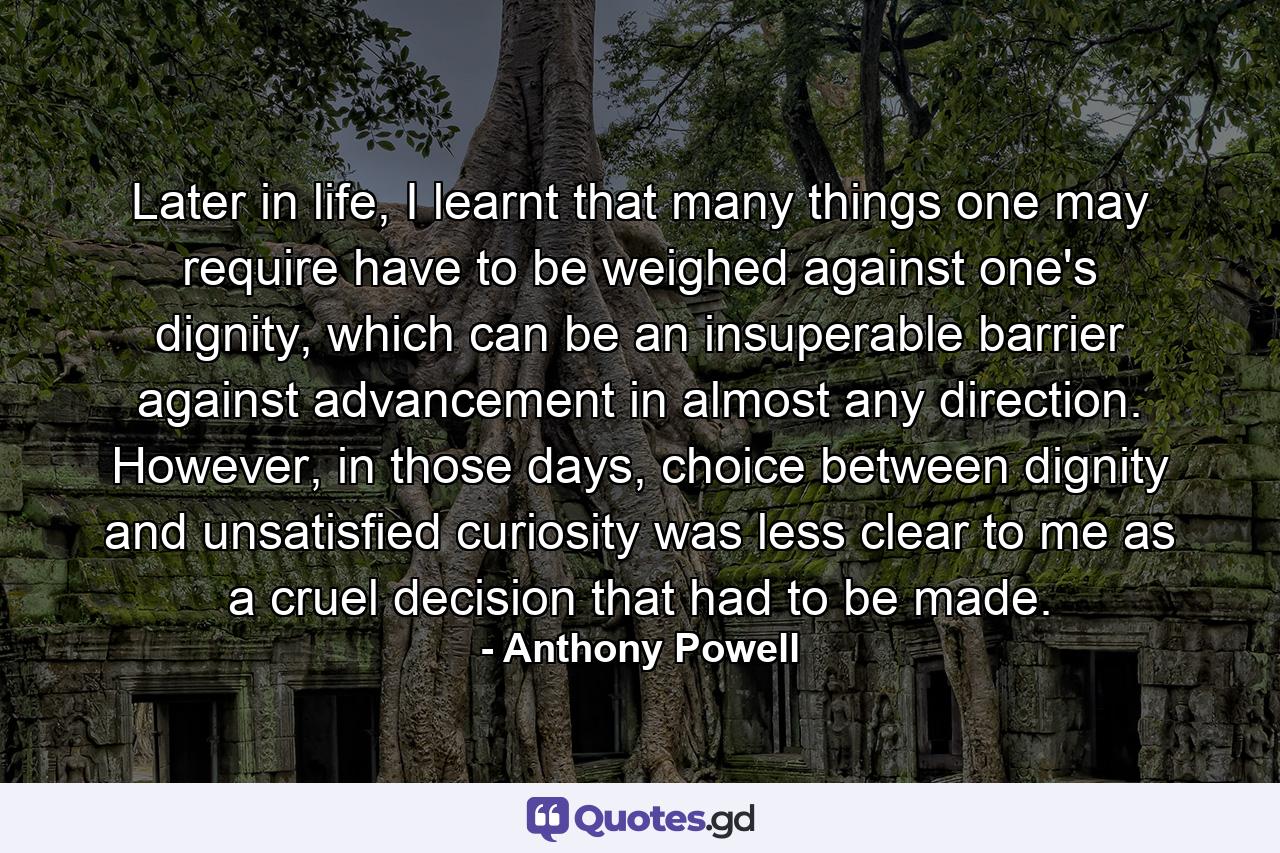 Later in life, I learnt that many things one may require have to be weighed against one's dignity, which can be an insuperable barrier against advancement in almost any direction. However, in those days, choice between dignity and unsatisfied curiosity was less clear to me as a cruel decision that had to be made. - Quote by Anthony Powell