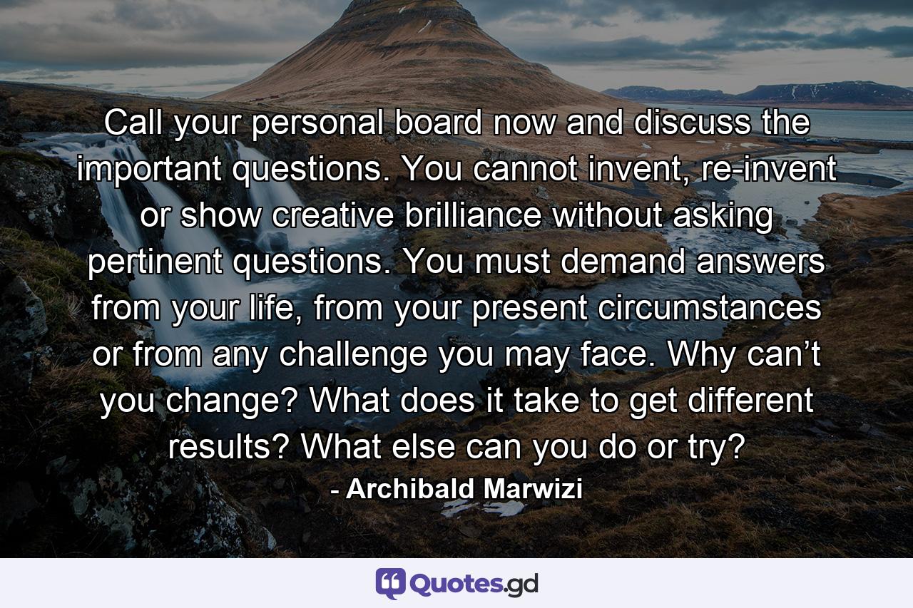 Call your personal board now and discuss the important questions. You cannot invent, re-invent or show creative brilliance without asking pertinent questions. You must demand answers from your life, from your present circumstances or from any challenge you may face. Why can’t you change? What does it take to get different results? What else can you do or try? - Quote by Archibald Marwizi