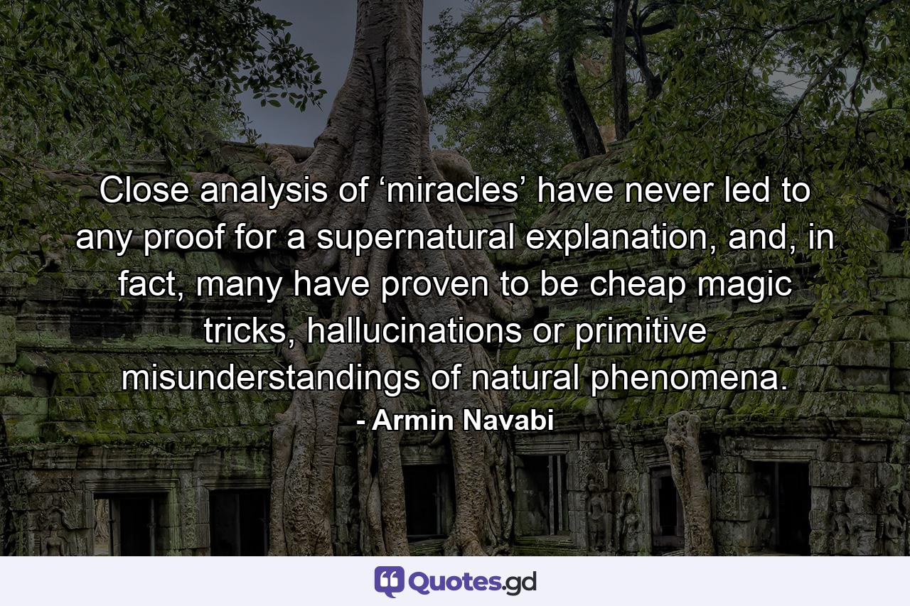 Close analysis of ‘miracles’ have never led to any proof for a supernatural explanation, and, in fact, many have proven to be cheap magic tricks, hallucinations or primitive misunderstandings of natural phenomena. - Quote by Armin Navabi