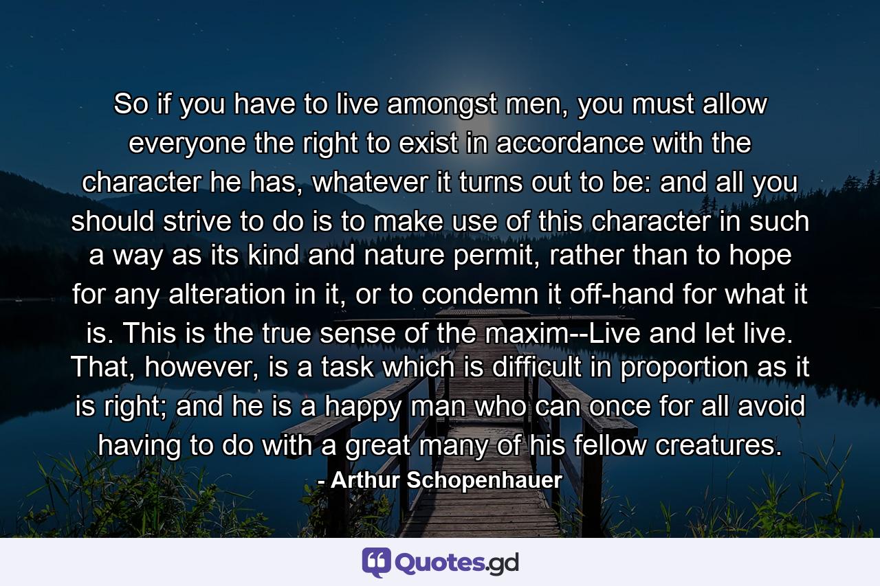 So if you have to live amongst men, you must allow everyone the right to exist in accordance with the character he has, whatever it turns out to be: and all you should strive to do is to make use of this character in such a way as its kind and nature permit, rather than to hope for any alteration in it, or to condemn it off-hand for what it is. This is the true sense of the maxim--Live and let live. That, however, is a task which is difficult in proportion as it is right; and he is a happy man who can once for all avoid having to do with a great many of his fellow creatures. - Quote by Arthur Schopenhauer