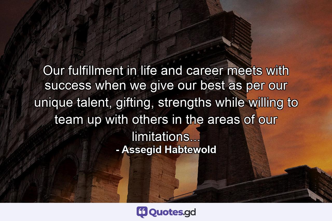 Our fulfillment in life and career meets with success when we give our best as per our unique talent, gifting, strengths while willing to team up with others in the areas of our limitations... - Quote by Assegid Habtewold