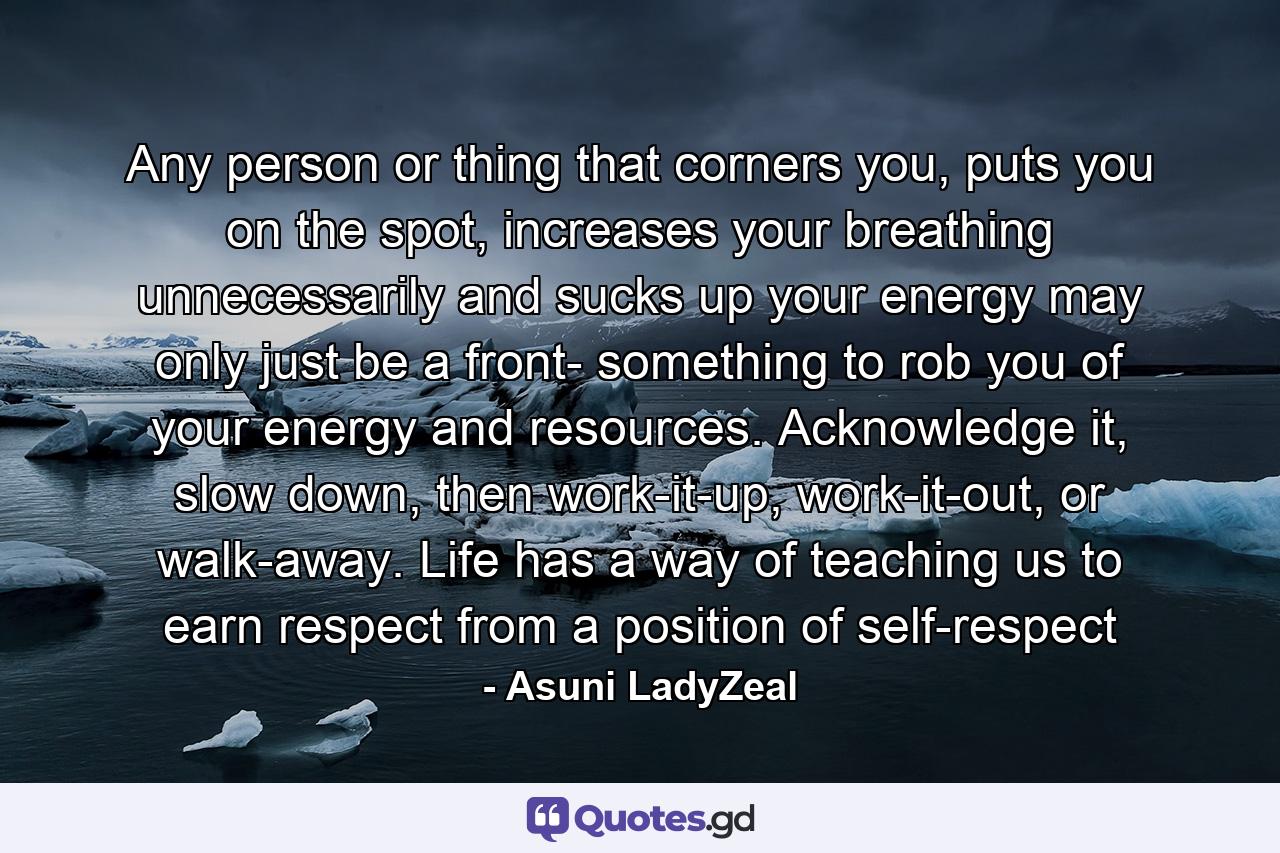 Any person or thing that corners you, puts you on the spot, increases your breathing unnecessarily and sucks up your energy may only just be a front- something to rob you of your energy and resources. Acknowledge it, slow down, then work-it-up, work-it-out, or walk-away. Life has a way of teaching us to earn respect from a position of self-respect - Quote by Asuni LadyZeal