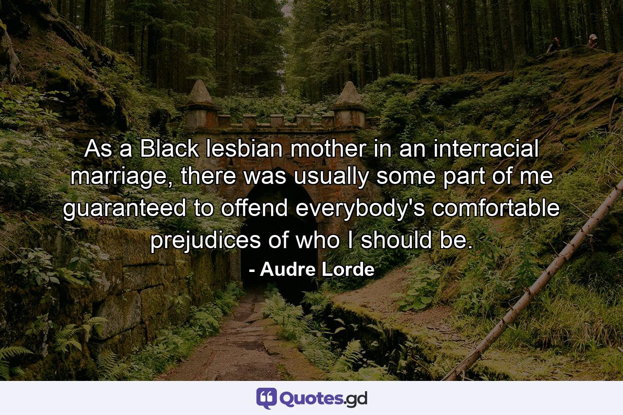 As a Black lesbian mother in an interracial marriage, there was usually some part of me guaranteed to offend everybody's comfortable prejudices of who I should be. - Quote by Audre Lorde