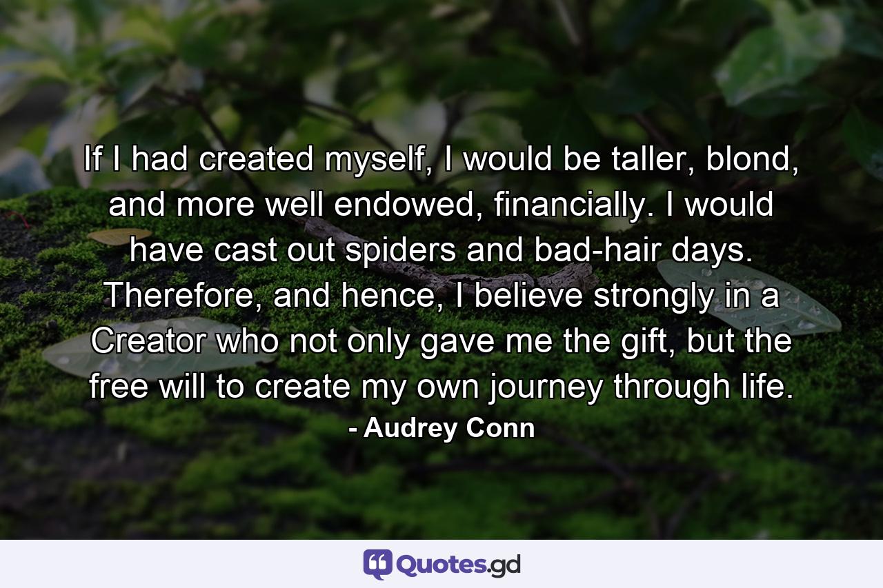 If I had created myself, I would be taller, blond, and more well endowed, financially. I would have cast out spiders and bad-hair days. Therefore, and hence, I believe strongly in a Creator who not only gave me the gift, but the free will to create my own journey through life. - Quote by Audrey Conn