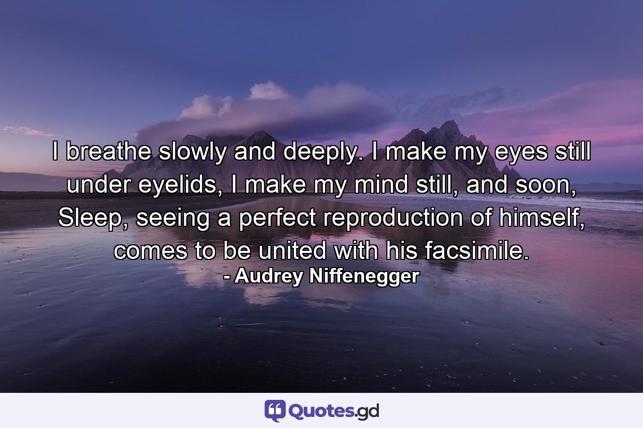 I breathe slowly and deeply. I make my eyes still under eyelids, I make my mind still, and soon, Sleep, seeing a perfect reproduction of himself, comes to be united with his facsimile. - Quote by Audrey Niffenegger