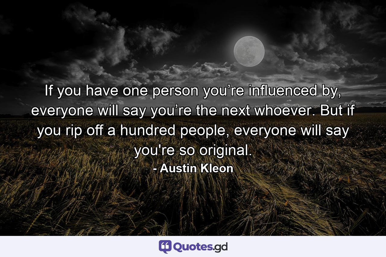 If you have one person you’re influenced by, everyone will say you’re the next whoever. But if you rip off a hundred people, everyone will say you're so original. - Quote by Austin Kleon