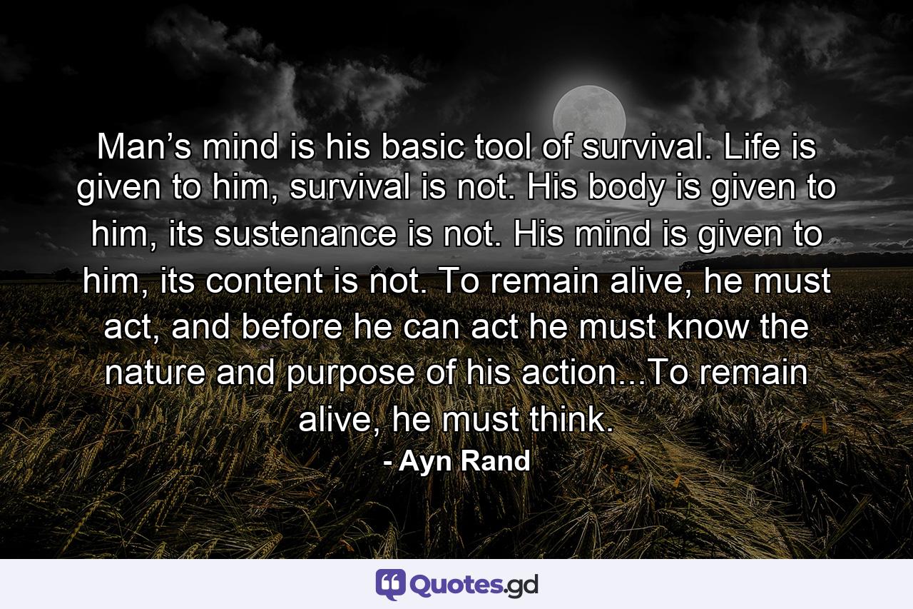 Man’s mind is his basic tool of survival. Life is given to him, survival is not. His body is given to him, its sustenance is not. His mind is given to him, its content is not. To remain alive, he must act, and before he can act he must know the nature and purpose of his action...To remain alive, he must think. - Quote by Ayn Rand