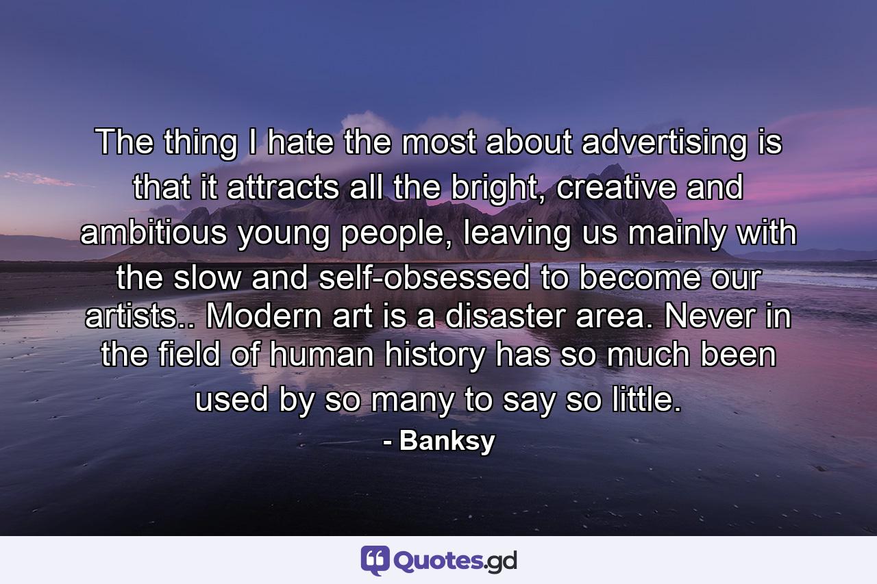 The thing I hate the most about advertising is that it attracts all the bright, creative and ambitious young people, leaving us mainly with the slow and self-obsessed to become our artists.. Modern art is a disaster area. Never in the field of human history has so much been used by so many to say so little. - Quote by Banksy