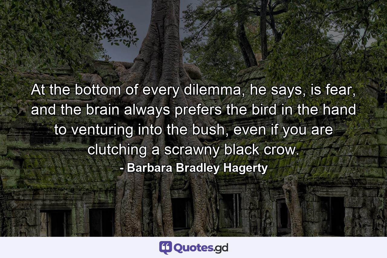 At the bottom of every dilemma, he says, is fear, and the brain always prefers the bird in the hand to venturing into the bush, even if you are clutching a scrawny black crow. - Quote by Barbara Bradley Hagerty