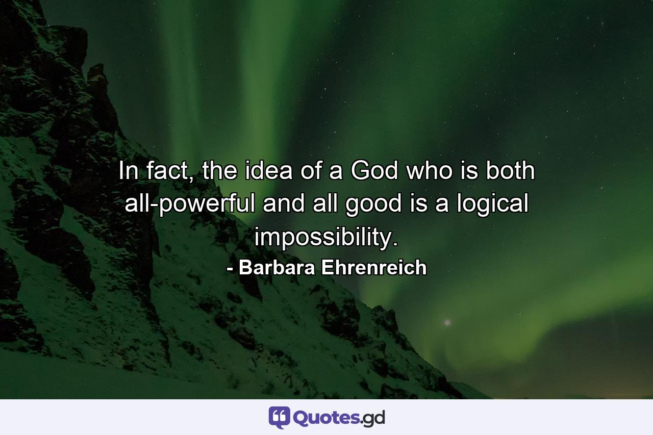 In fact, the idea of a God who is both all-powerful and all good is a logical impossibility. - Quote by Barbara Ehrenreich