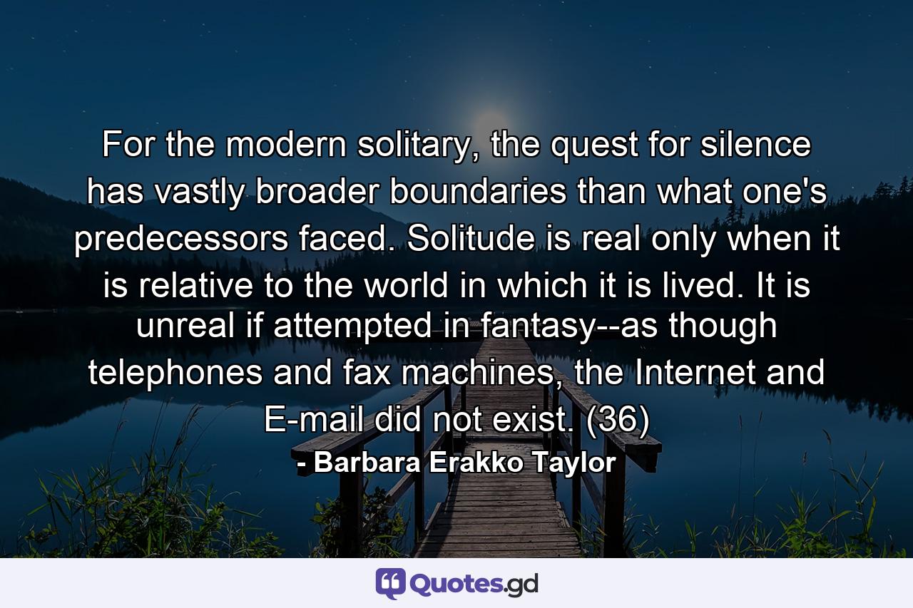 For the modern solitary, the quest for silence has vastly broader boundaries than what one's predecessors faced. Solitude is real only when it is relative to the world in which it is lived. It is unreal if attempted in fantasy--as though telephones and fax machines, the Internet and E-mail did not exist. (36) - Quote by Barbara Erakko Taylor