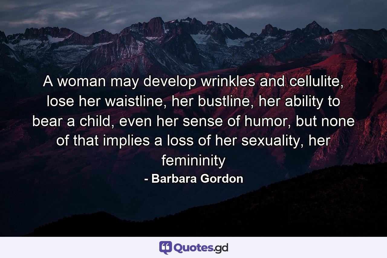 A woman may develop wrinkles and cellulite, lose her waistline, her bustline, her ability to bear a child, even her sense of humor, but none of that implies a loss of her sexuality, her femininity - Quote by Barbara Gordon