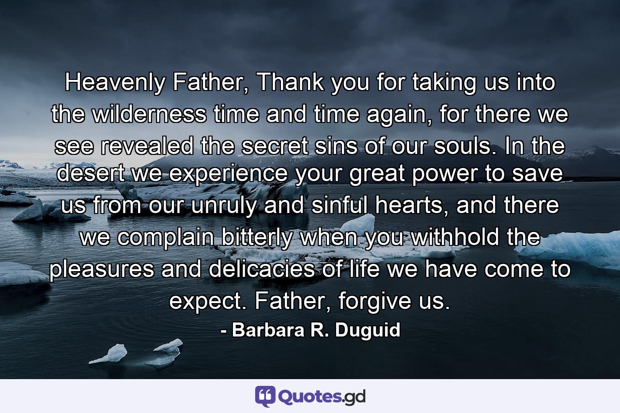 Heavenly Father, Thank you for taking us into the wilderness time and time again, for there we see revealed the secret sins of our souls. In the desert we experience your great power to save us from our unruly and sinful hearts, and there we complain bitterly when you withhold the pleasures and delicacies of life we have come to expect. Father, forgive us. - Quote by Barbara R. Duguid