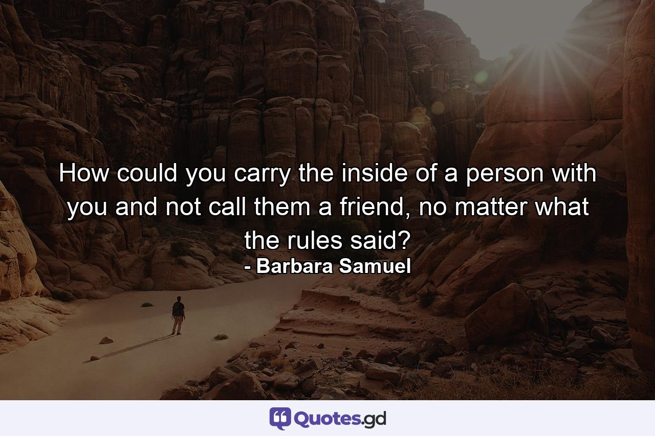 How could you carry the inside of a person with you and not call them a friend, no matter what the rules said? - Quote by Barbara Samuel