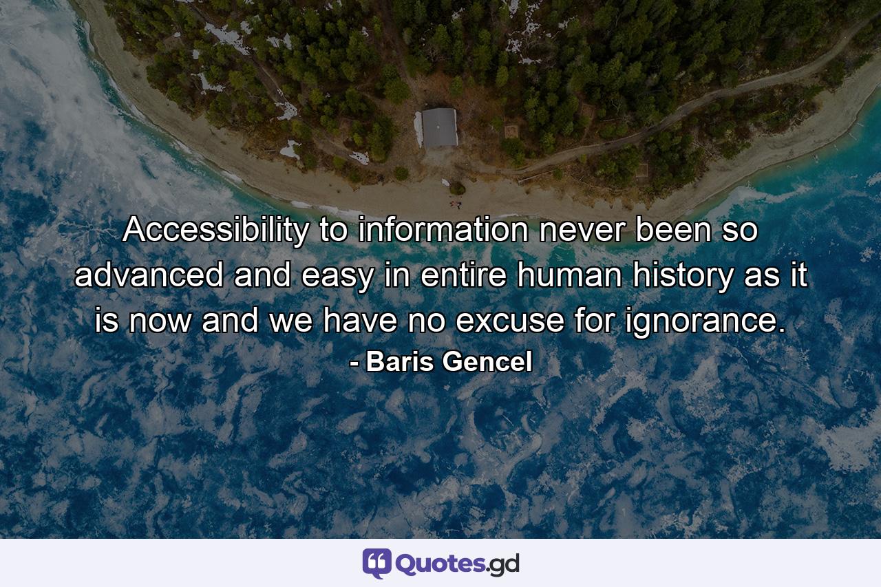 Accessibility to information never been so advanced and easy in entire human history as it is now and we have no excuse for ignorance. - Quote by Baris Gencel