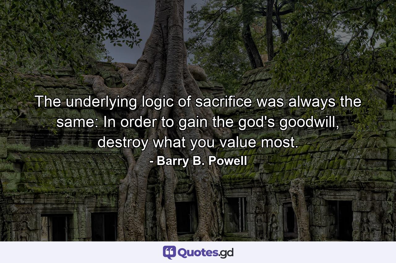 The underlying logic of sacrifice was always the same: In order to gain the god's goodwill, destroy what you value most. - Quote by Barry B. Powell