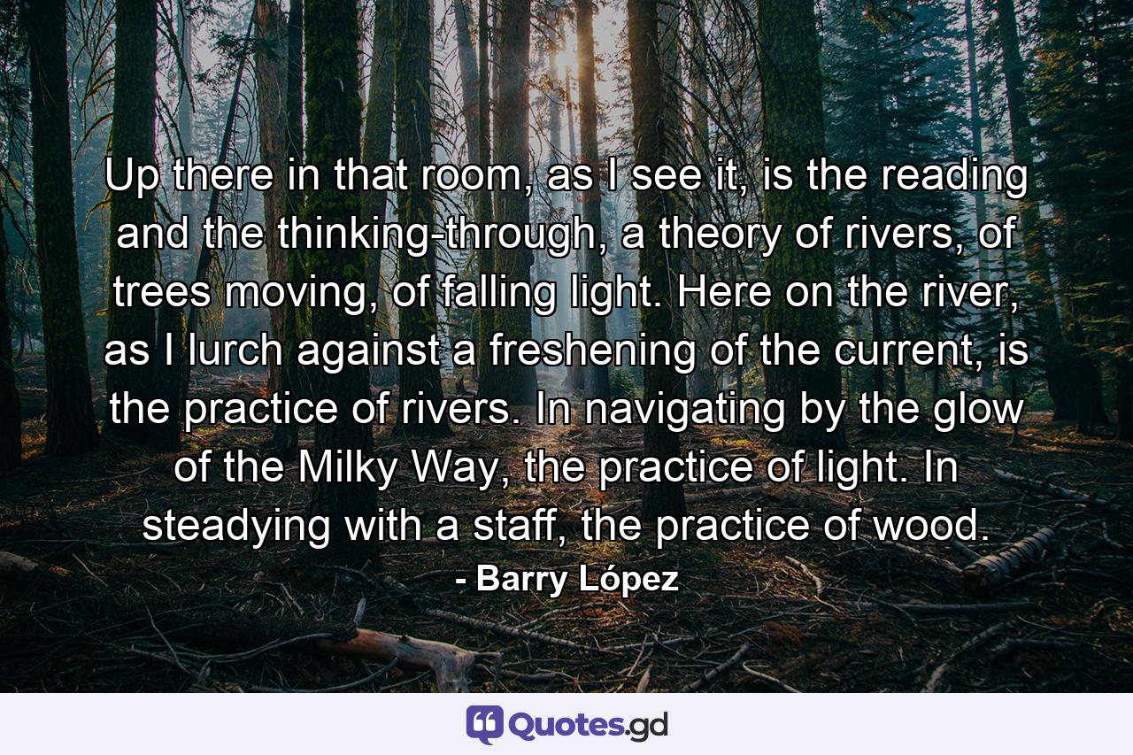 Up there in that room, as I see it, is the reading and the thinking-through, a theory of rivers, of trees moving, of falling light. Here on the river, as I lurch against a freshening of the current, is the practice of rivers. In navigating by the glow of the Milky Way, the practice of light. In steadying with a staff, the practice of wood. - Quote by Barry López