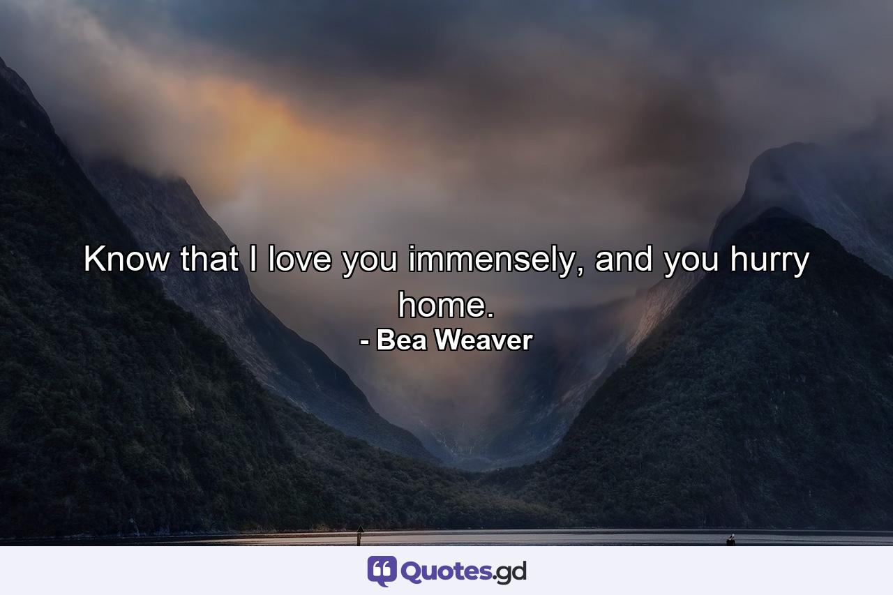 Know that I love you immensely, and you hurry home. - Quote by Bea Weaver