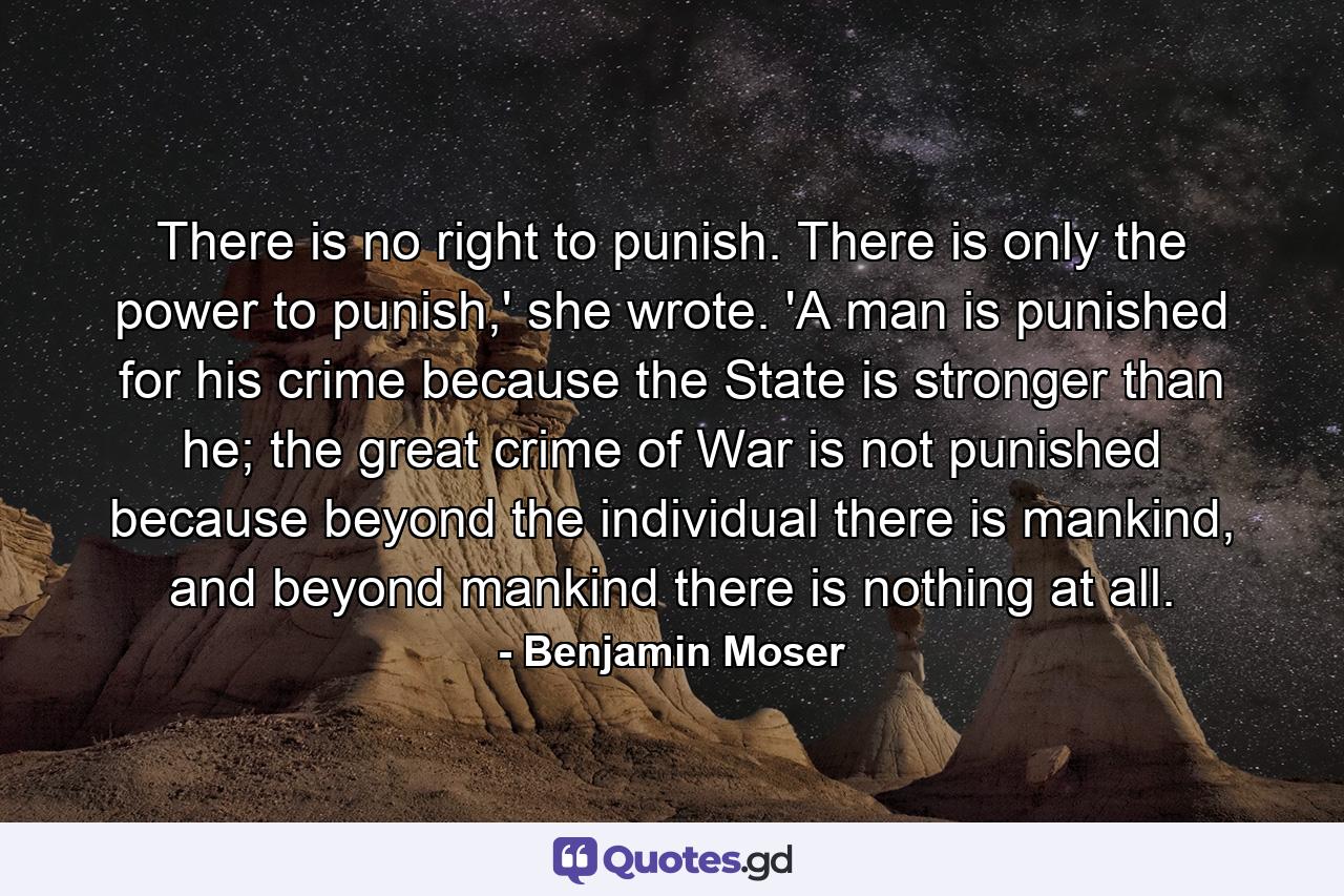 There is no right to punish. There is only the power to punish,' she wrote. 'A man is punished for his crime because the State is stronger than he; the great crime of War is not punished because beyond the individual there is mankind, and beyond mankind there is nothing at all. - Quote by Benjamin Moser