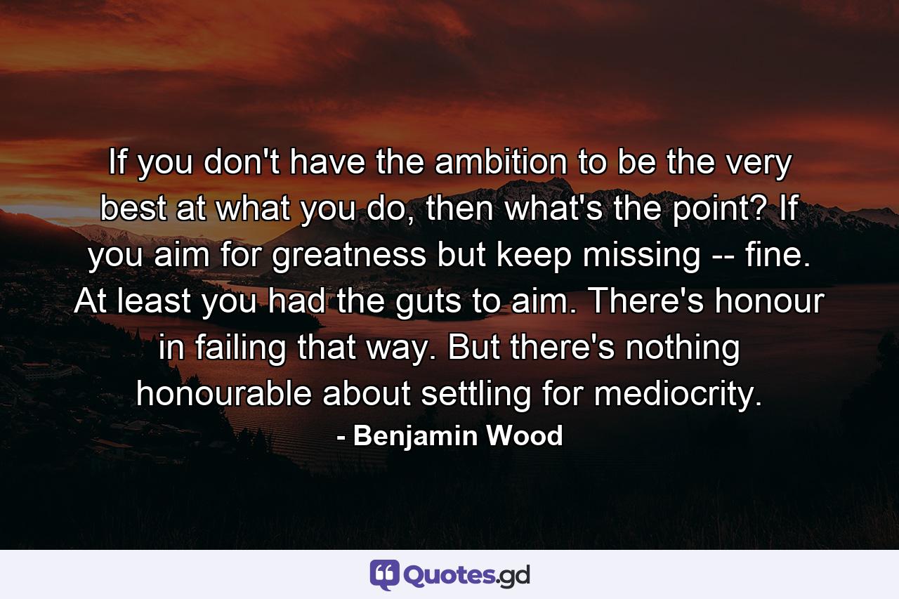 If you don't have the ambition to be the very best at what you do, then what's the point? If you aim for greatness but keep missing -- fine. At least you had the guts to aim. There's honour in failing that way. But there's nothing honourable about settling for mediocrity. - Quote by Benjamin Wood