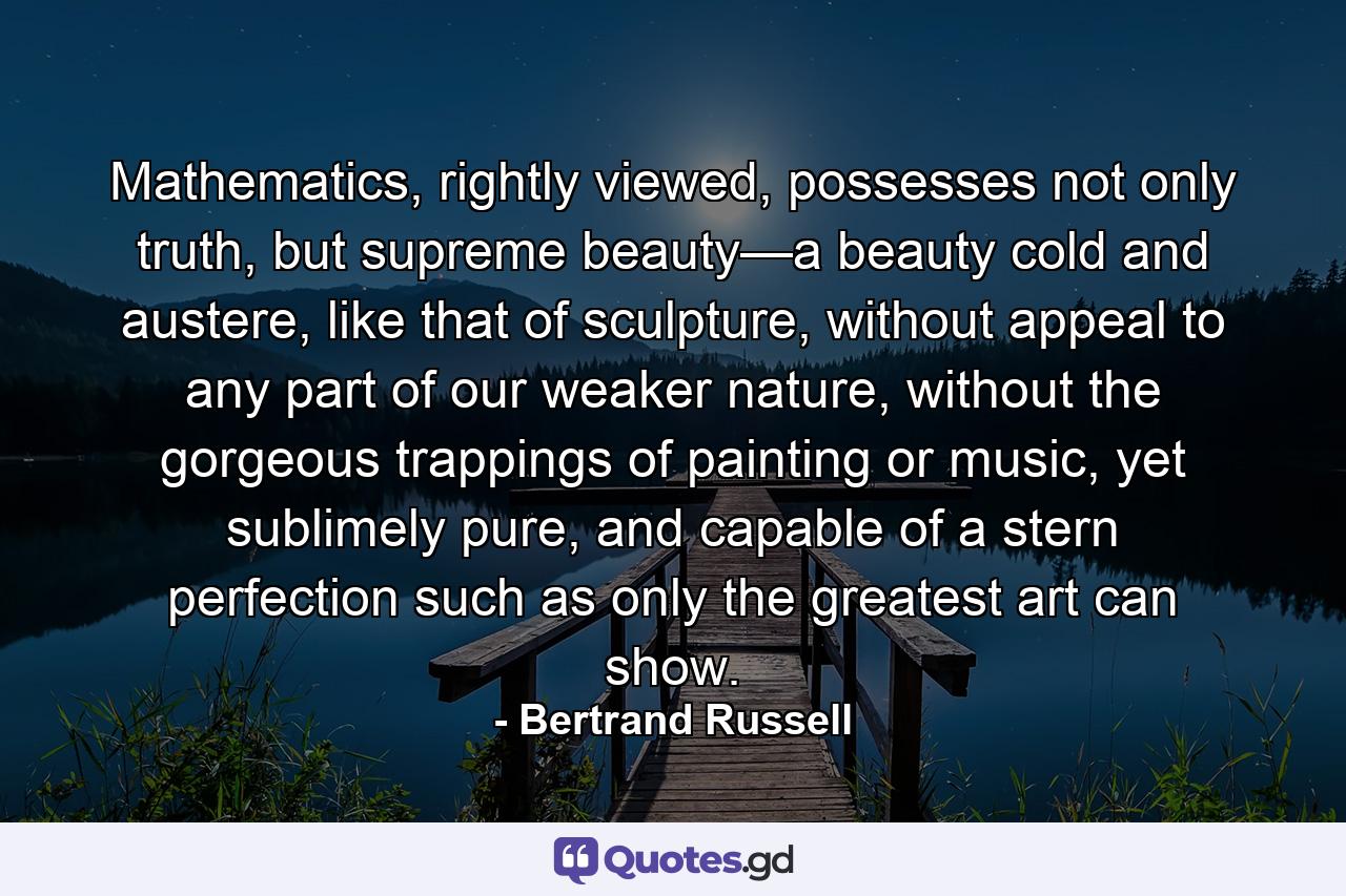 Mathematics, rightly viewed, possesses not only truth, but supreme beauty—a beauty cold and austere, like that of sculpture, without appeal to any part of our weaker nature, without the gorgeous trappings of painting or music, yet sublimely pure, and capable of a stern perfection such as only the greatest art can show. - Quote by Bertrand Russell