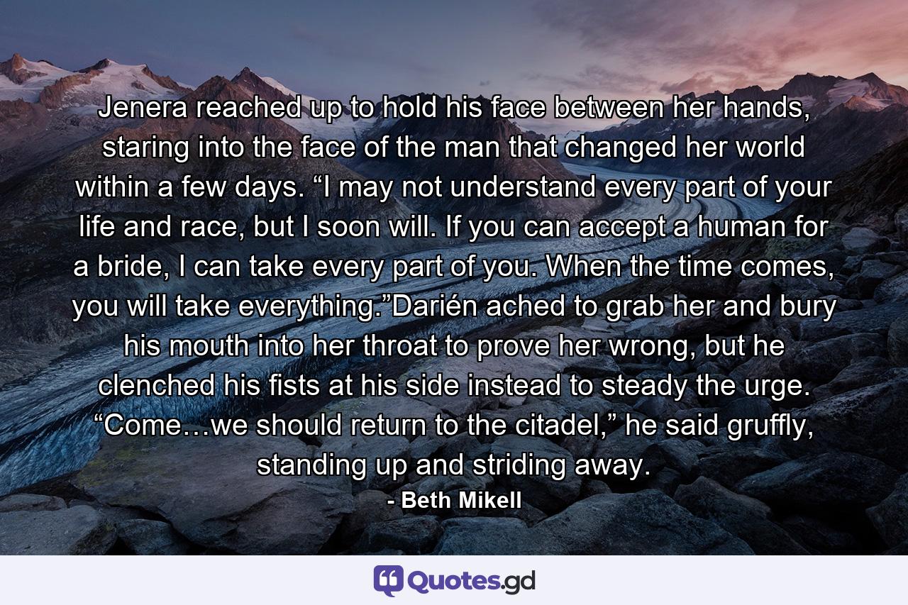 Jenera reached up to hold his face between her hands, staring into the face of the man that changed her world within a few days. “I may not understand every part of your life and race, but I soon will. If you can accept a human for a bride, I can take every part of you. When the time comes, you will take everything.”Darién ached to grab her and bury his mouth into her throat to prove her wrong, but he clenched his fists at his side instead to steady the urge. “Come…we should return to the citadel,” he said gruffly, standing up and striding away. - Quote by Beth Mikell