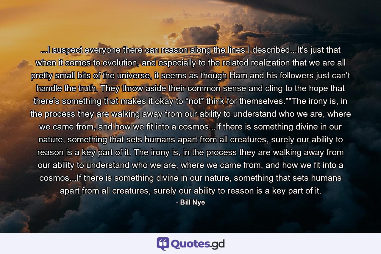 ...I suspect everyone there can reason along the lines I described...It's just that when it comes to evolution, and especially to the related realization that we are all pretty small bits of the universe, it seems as though Ham and his followers just can't handle the truth. They throw aside their common sense and cling to the hope that there's something that makes it okay to *not* think for themselves.