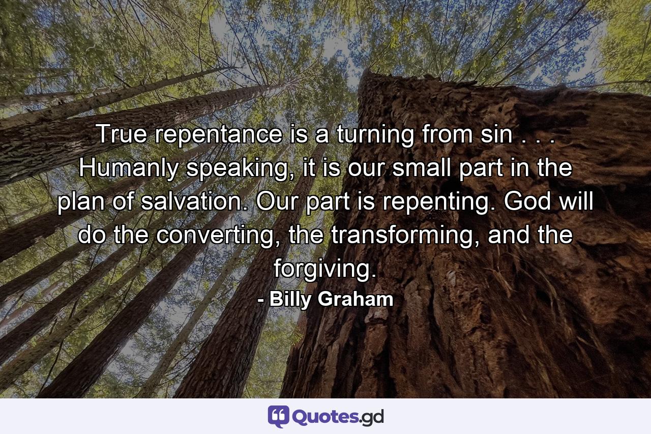 True repentance is a turning from sin . . . Humanly speaking, it is our small part in the plan of salvation. Our part is repenting. God will do the converting, the transforming, and the forgiving. - Quote by Billy Graham