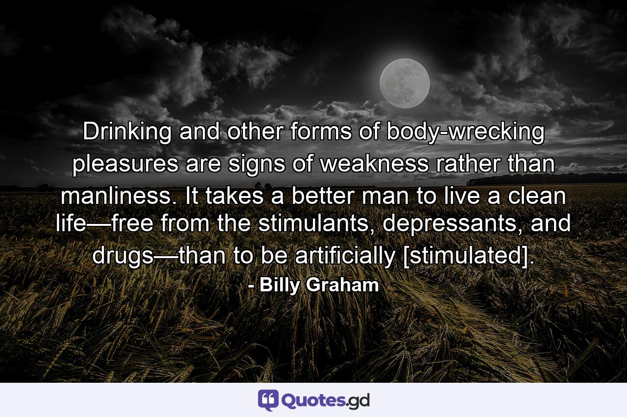 Drinking and other forms of body-wrecking pleasures are signs of weakness rather than manliness. It takes a better man to live a clean life—free from the stimulants, depressants, and drugs—than to be artificially [stimulated]. - Quote by Billy Graham