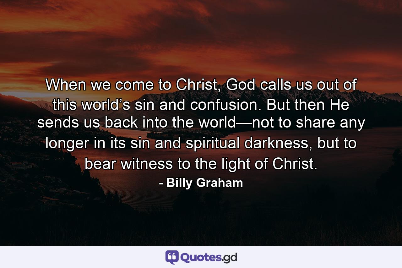 When we come to Christ, God calls us out of this world’s sin and confusion. But then He sends us back into the world—not to share any longer in its sin and spiritual darkness, but to bear witness to the light of Christ. - Quote by Billy Graham