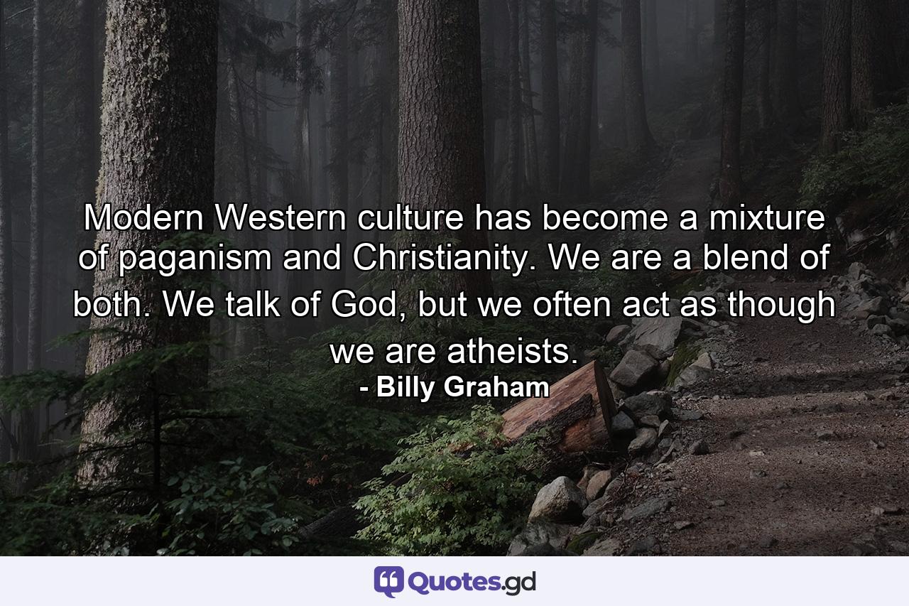 Modern Western culture has become a mixture of paganism and Christianity. We are a blend of both. We talk of God, but we often act as though we are atheists. - Quote by Billy Graham