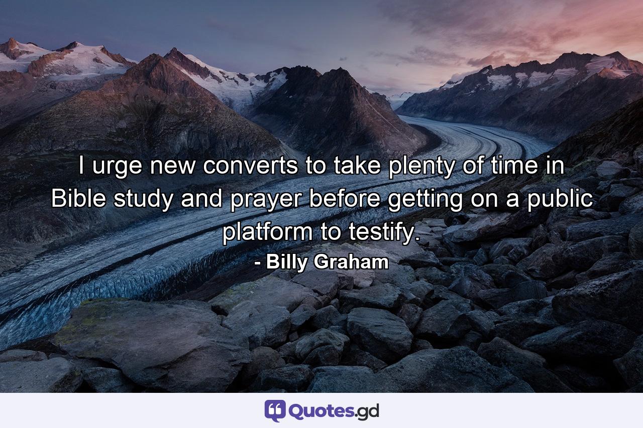 I urge new converts to take plenty of time in Bible study and prayer before getting on a public platform to testify. - Quote by Billy Graham