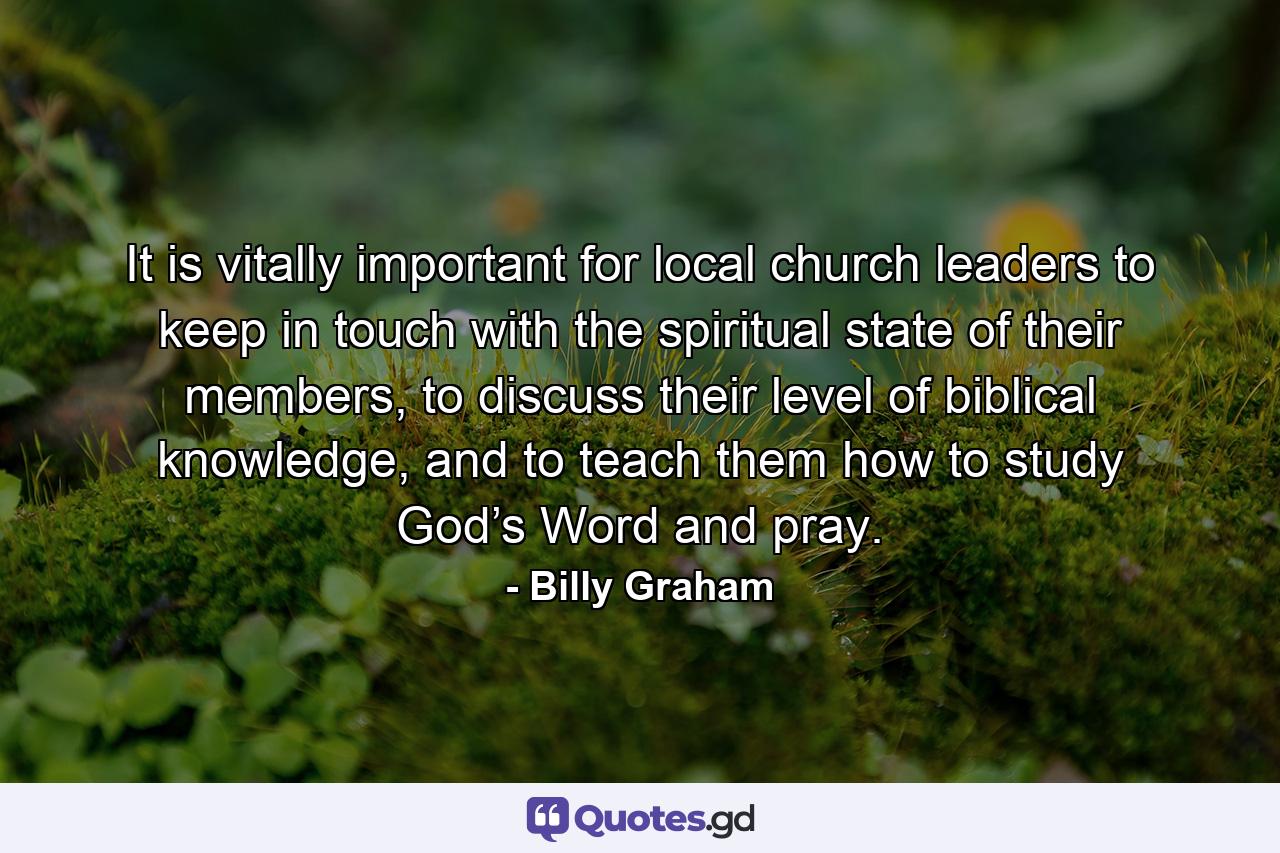 It is vitally important for local church leaders to keep in touch with the spiritual state of their members, to discuss their level of biblical knowledge, and to teach them how to study God’s Word and pray. - Quote by Billy Graham