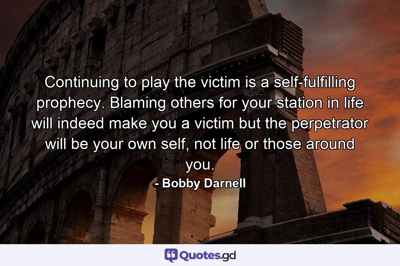 Continuing to play the victim is a self-fulfilling prophecy. Blaming others for your station in life will indeed make you a victim but the perpetrator will be your own self, not life or those around you. - Quote by Bobby Darnell