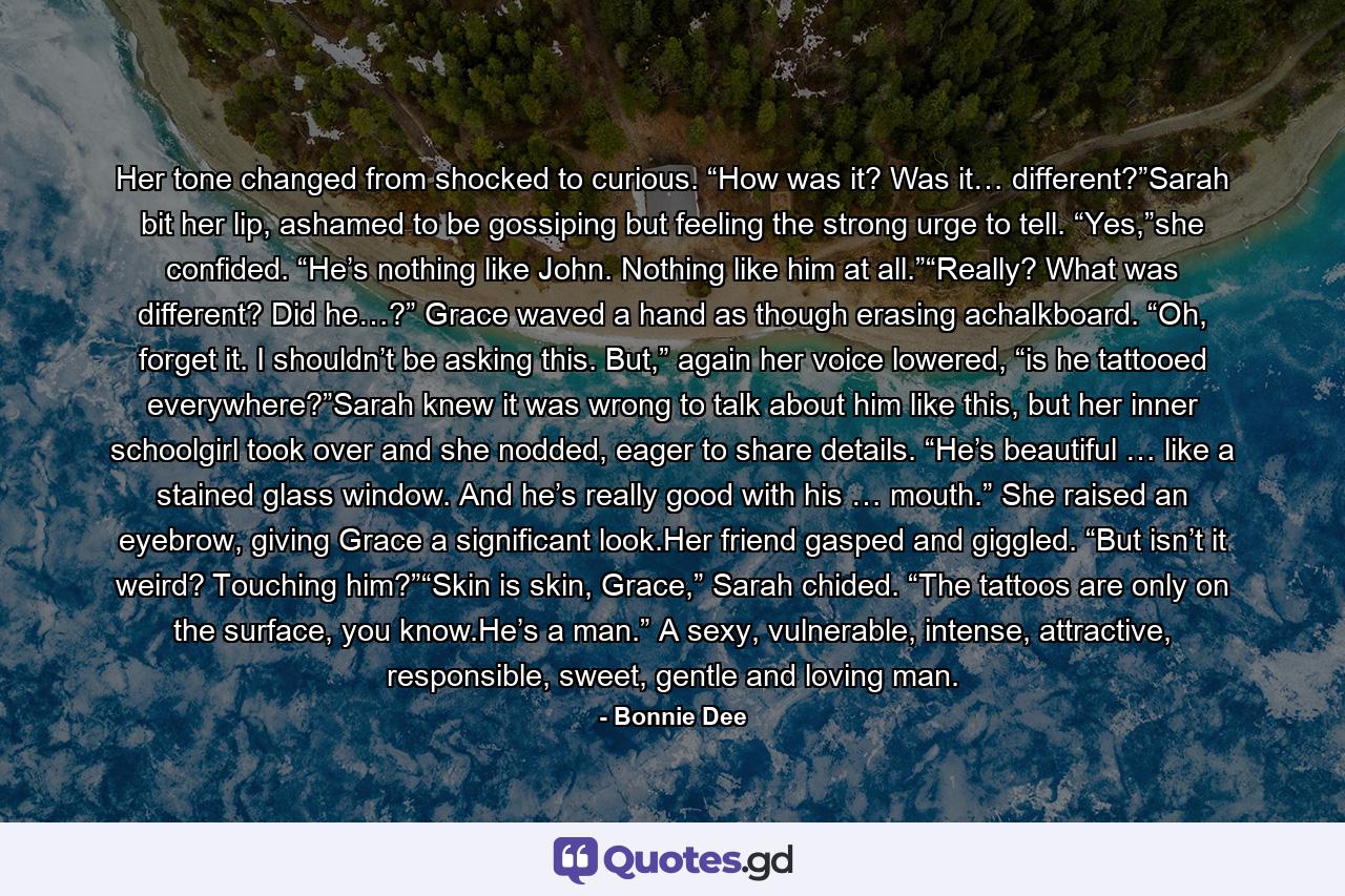 Her tone changed from shocked to curious. “How was it? Was it… different?”Sarah bit her lip, ashamed to be gossiping but feeling the strong urge to tell. “Yes,”she confided. “He’s nothing like John. Nothing like him at all.”“Really? What was different? Did he…?” Grace waved a hand as though erasing achalkboard. “Oh, forget it. I shouldn’t be asking this. But,” again her voice lowered, “is he tattooed everywhere?”Sarah knew it was wrong to talk about him like this, but her inner schoolgirl took over and she nodded, eager to share details. “He’s beautiful … like a stained glass window. And he’s really good with his … mouth.” She raised an eyebrow, giving Grace a significant look.Her friend gasped and giggled. “But isn’t it weird? Touching him?”“Skin is skin, Grace,” Sarah chided. “The tattoos are only on the surface, you know.He’s a man.” A sexy, vulnerable, intense, attractive, responsible, sweet, gentle and loving man. - Quote by Bonnie Dee