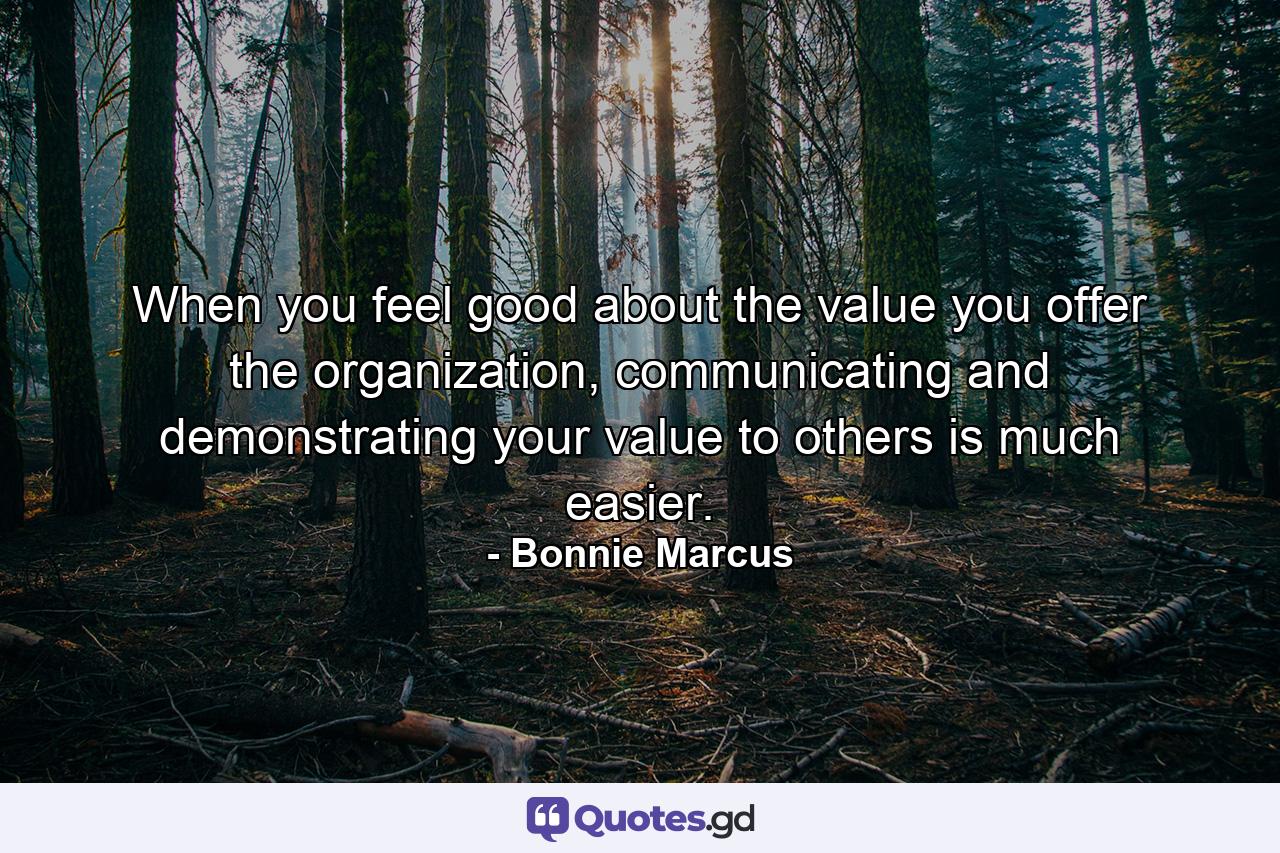 When you feel good about the value you offer the organization, communicating and demonstrating your value to others is much easier. - Quote by Bonnie Marcus